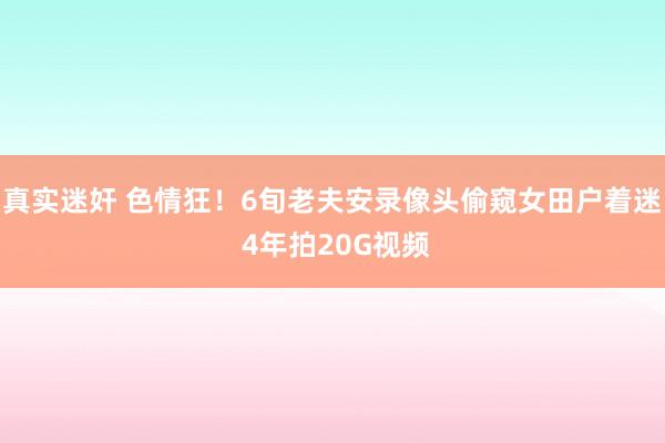 真实迷奸 色情狂！6旬老夫安录像头偷窥女田户着迷 4年拍20G视频