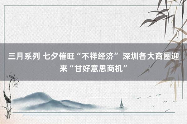 三月系列 七夕催旺“不祥经济” 深圳各大商圈迎来“甘好意思商机”