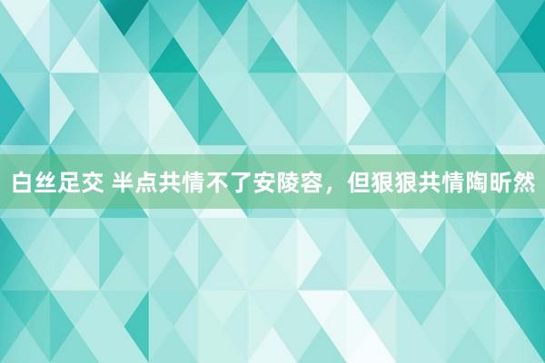 白丝足交 半点共情不了安陵容，但狠狠共情陶昕然