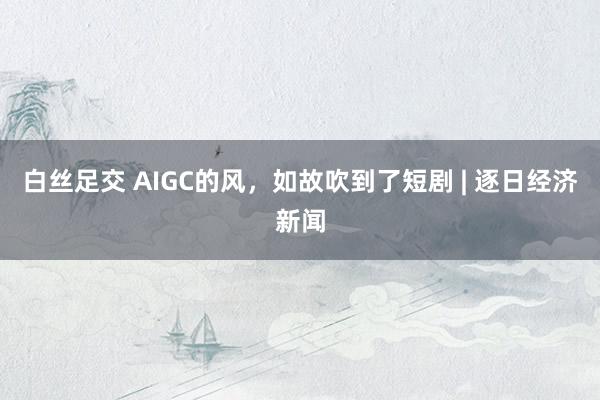 白丝足交 AIGC的风，如故吹到了短剧 | 逐日经济新闻