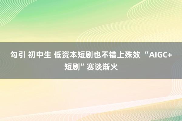 勾引 初中生 低资本短剧也不错上殊效 “AIGC+短剧”赛谈渐火