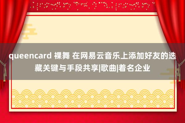 queencard 裸舞 在网易云音乐上添加好友的选藏关键与手段共享|歌曲|着名企业