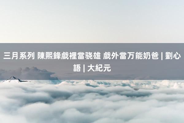 三月系列 陳熙鋒戲裡當骁雄 戲外當万能奶爸 | 劉心語 | 大紀元