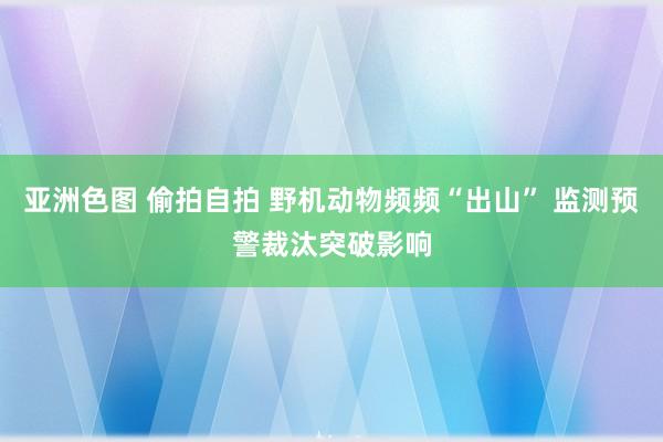 亚洲色图 偷拍自拍 野机动物频频“出山” 监测预警裁汰突破影响