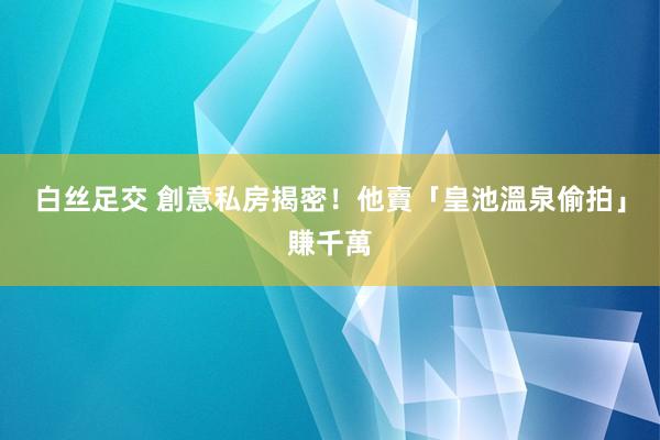 白丝足交 創意私房揭密！　他賣「皇池溫泉偷拍」賺千萬