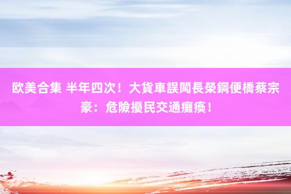 欧美合集 半年四次！大貨車誤闖長榮鋼便橋　蔡宗豪：危險擾民交通癱瘓！