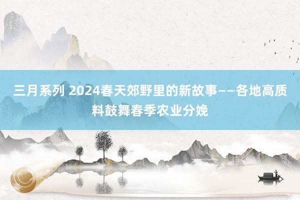 三月系列 2024春天郊野里的新故事——各地高质料鼓舞春季农业分娩