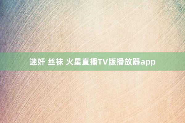 迷奸 丝袜 火星直播TV版播放器app