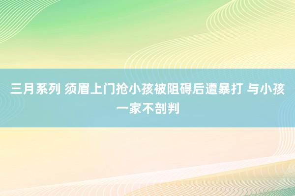 三月系列 须眉上门抢小孩被阻碍后遭暴打 与小孩一家不剖判