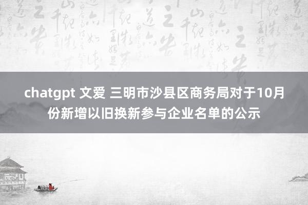 chatgpt 文爱 三明市沙县区商务局对于10月份新增以旧换新参与企业名单的公示